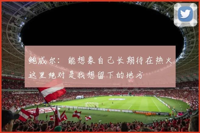 鲍威尔：能想象自己长期待在热火这里绝对是我想留下的地方