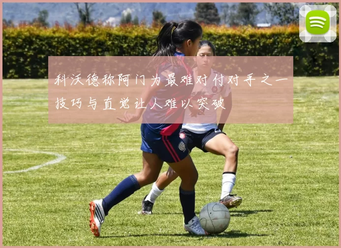 科沃德称阿门为最难对付对手之一技巧与直觉让人难以突破