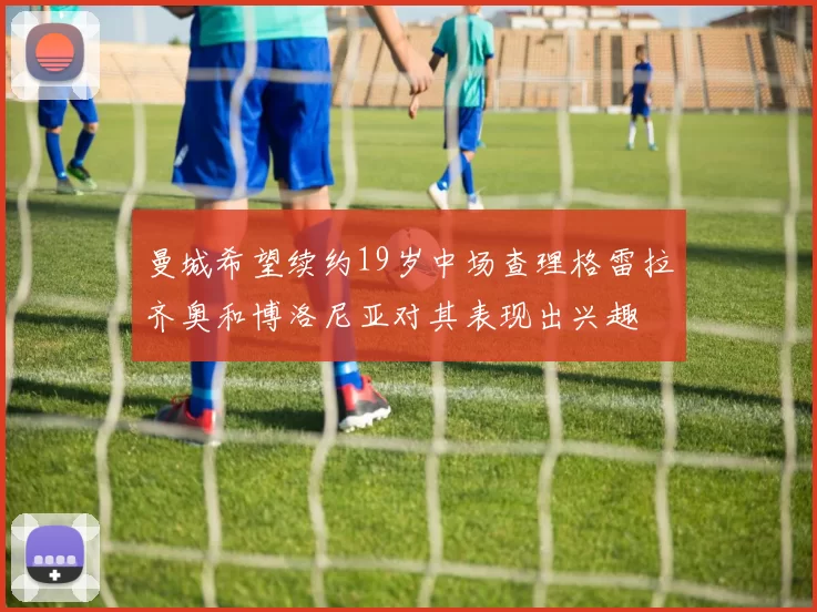 曼城希望续约19岁中场查理格雷拉齐奥和博洛尼亚对其表现出兴趣