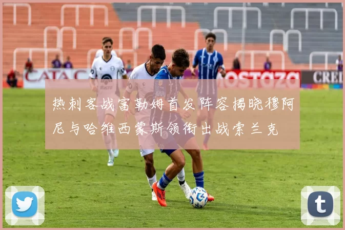 热刺客战富勒姆首发阵容揭晓穆阿尼与哈维西蒙斯领衔出战索兰克