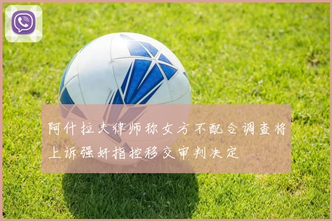 阿什拉夫律师称女方不配合调查将上诉强奸指控移交审判决定