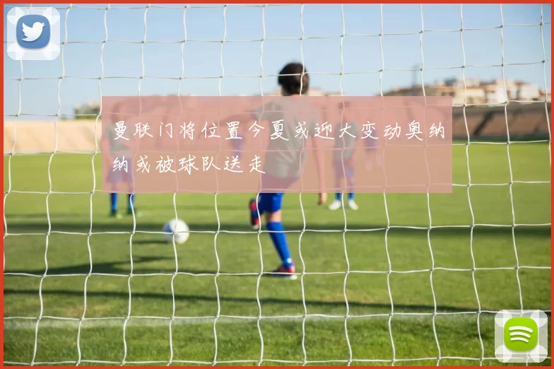 曼联门将位置今夏或迎大变动奥纳纳或被球队送走