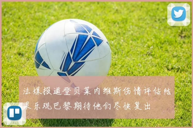 法媒报道登贝莱内维斯伤情评估结果乐观巴黎期待他们尽快复出