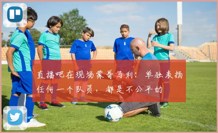 直播吧在现场蒙哥马利：单独表扬任何一个队员，都是不公平的
