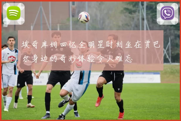 埃奇库姆回忆全明星时刻坐在贾巴尔身边的奇妙体验令人难忘