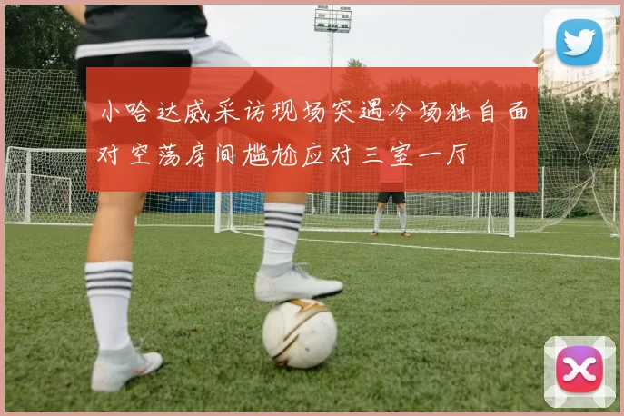 小哈达威采访现场突遇冷场独自面对空荡房间尴尬应对三室一厅