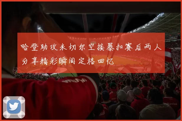 哈登助攻米切尔空接暴扣赛后两人分享精彩瞬间定格回忆