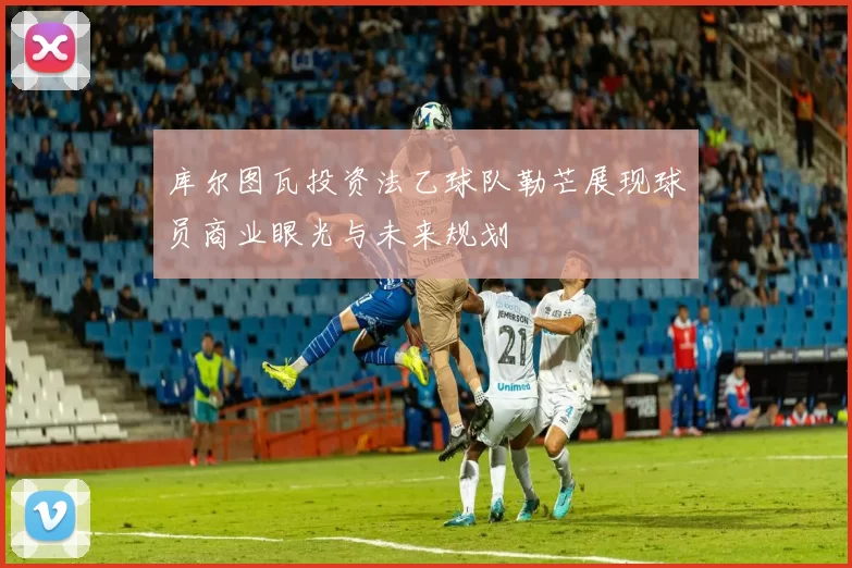 库尔图瓦投资法乙球队勒芒展现球员商业眼光与未来规划