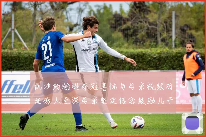 凯沙约翰逊夺冠喜悦与母亲视频对话感人至深母亲坚定信念鼓励儿子追梦