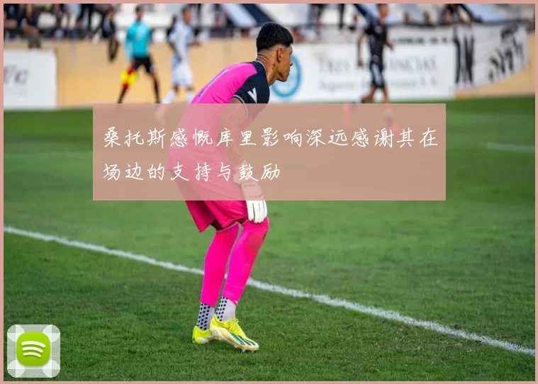 桑托斯感慨库里影响深远感谢其在场边的支持与鼓励