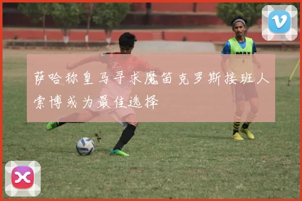 萨哈称皇马寻求魔笛克罗斯接班人索博或为最佳选择