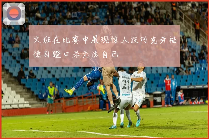 文班在比赛中展现惊人技巧克劳福德目瞪口呆无法自已