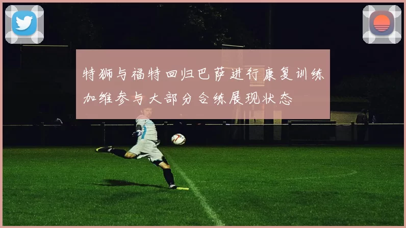 特狮与福特回归巴萨进行康复训练加维参与大部分合练展现状态