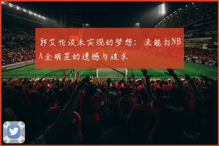 郭艾伦谈未实现的梦想：没能打NBA全明星的遗憾与追求