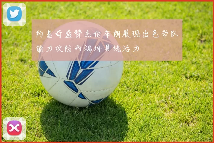 约基奇盛赞杰伦布朗展现出色带队能力攻防两端均具统治力
