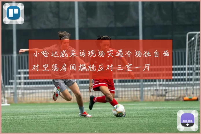 小哈达威采访现场突遇冷场独自面对空荡房间尴尬应对三室一厅