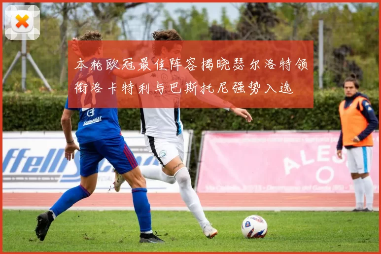本轮欧冠最佳阵容揭晓瑟尔洛特领衔洛卡特利与巴斯托尼强势入选