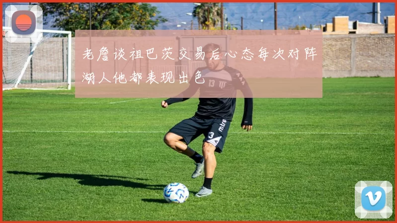 老詹谈祖巴茨交易后心态每次对阵湖人他都表现出色