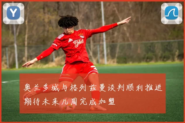 奥兰多城与格列兹曼谈判顺利推进期待未来几周完成加盟