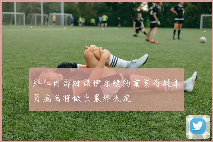 拜仁内部对诺伊尔续约前景存疑本月底或将做出最终决定