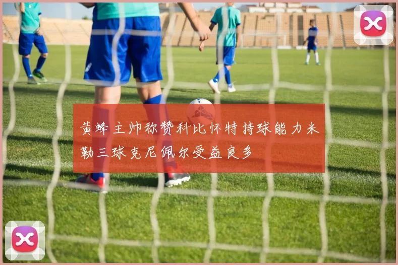 黄蜂主帅称赞科比怀特持球能力米勒三球克尼佩尔受益良多