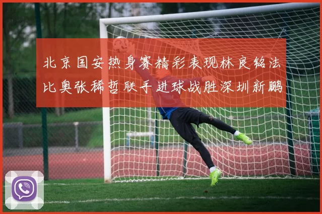 北京国安热身赛精彩表现林良铭法比奥张稀哲联手进球战胜深圳新鹏城