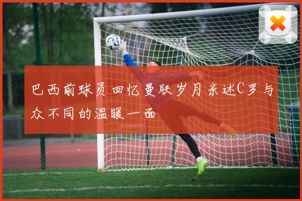 巴西前球员回忆曼联岁月亲述C罗与众不同的温暖一面